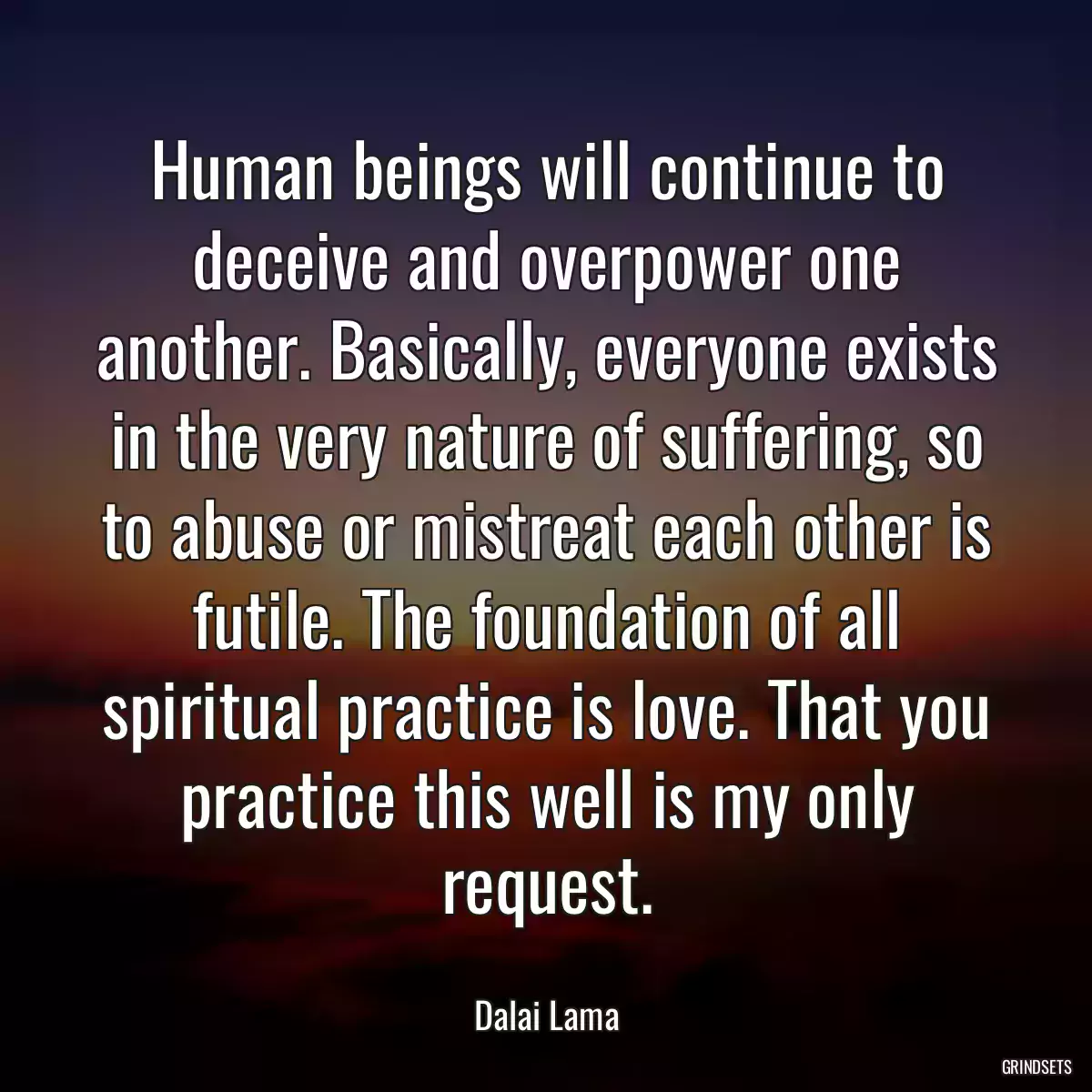 Human beings will continue to deceive and overpower one another. Basically, everyone exists in the very nature of suffering, so to abuse or mistreat each other is futile. The foundation of all spiritual practice is love. That you practice this well is my only request.