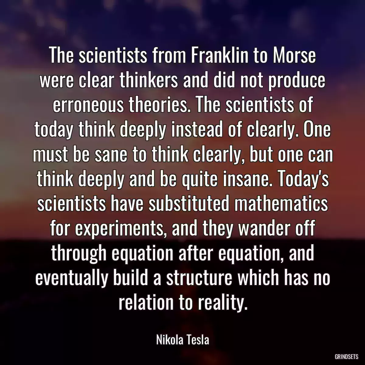 The scientists from Franklin to Morse were clear thinkers and did not produce erroneous theories. The scientists of today think deeply instead of clearly. One must be sane to think clearly, but one can think deeply and be quite insane. Today\'s scientists have substituted mathematics for experiments, and they wander off through equation after equation, and eventually build a structure which has no relation to reality.