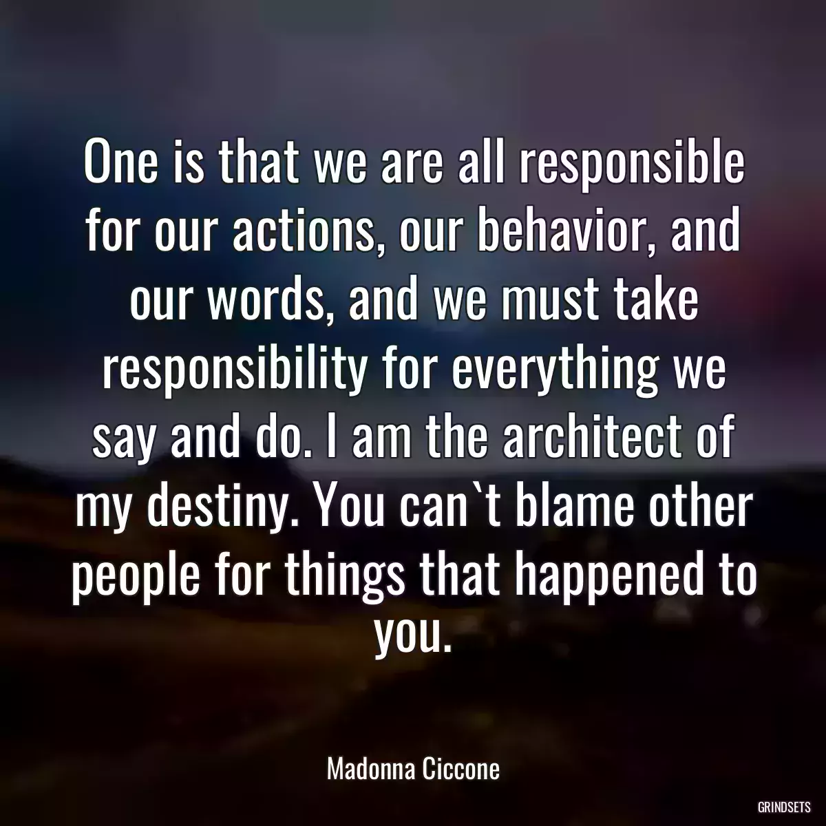 One is that we are all responsible for our actions, our behavior, and our words, and we must take responsibility for everything we say and do. I am the architect of my destiny. You can`t blame other people for things that happened to you.