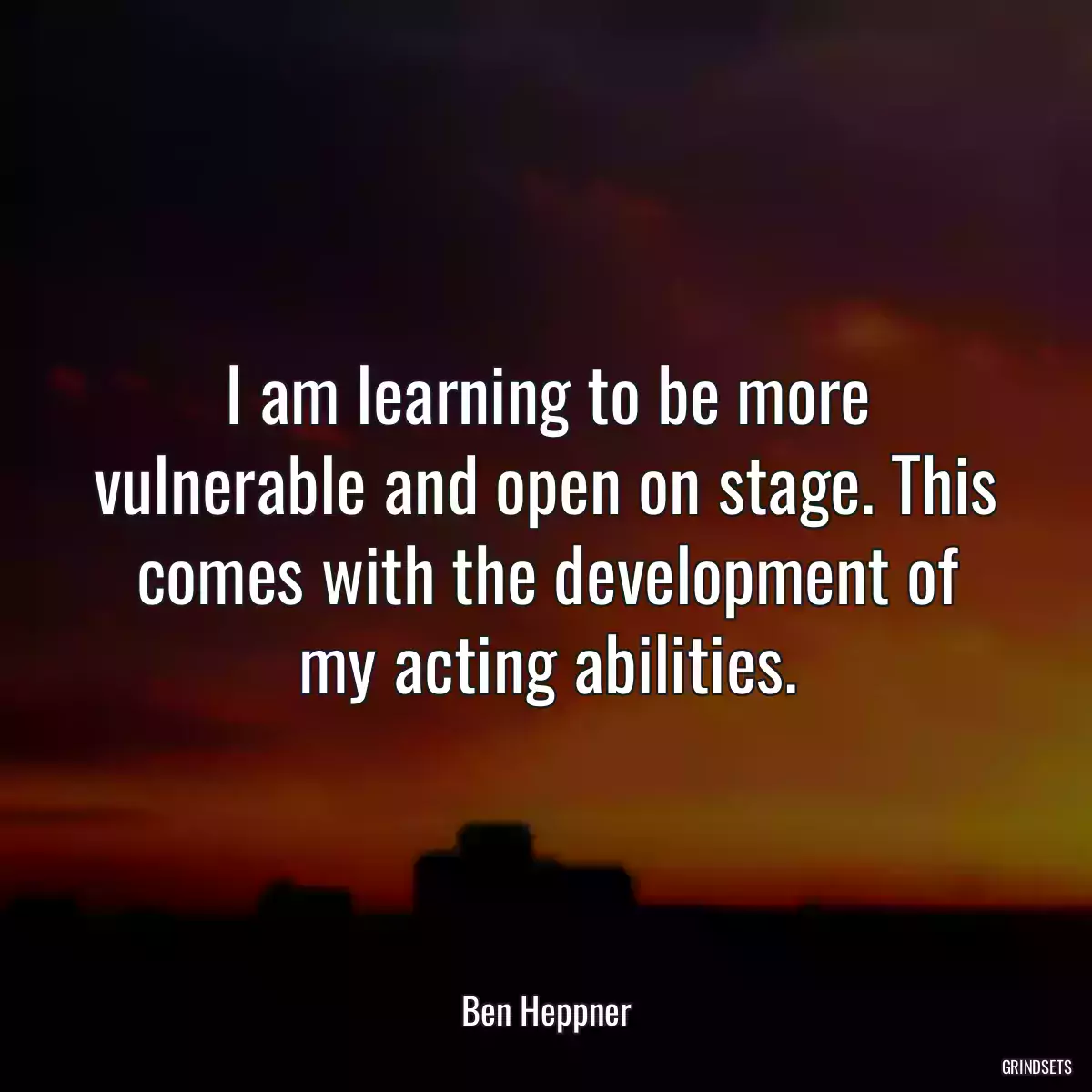 I am learning to be more vulnerable and open on stage. This comes with the development of my acting abilities.