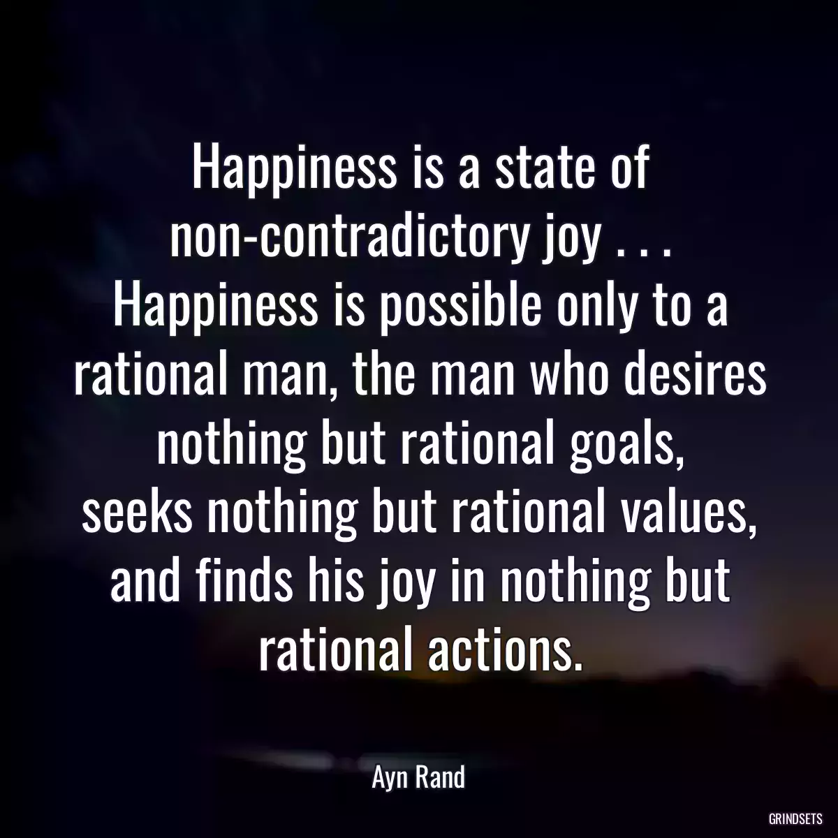 Happiness is a state of non-contradictory joy . . . Happiness is possible only to a rational man, the man who desires nothing but rational goals,
seeks nothing but rational values, and finds his joy in nothing but rational actions.