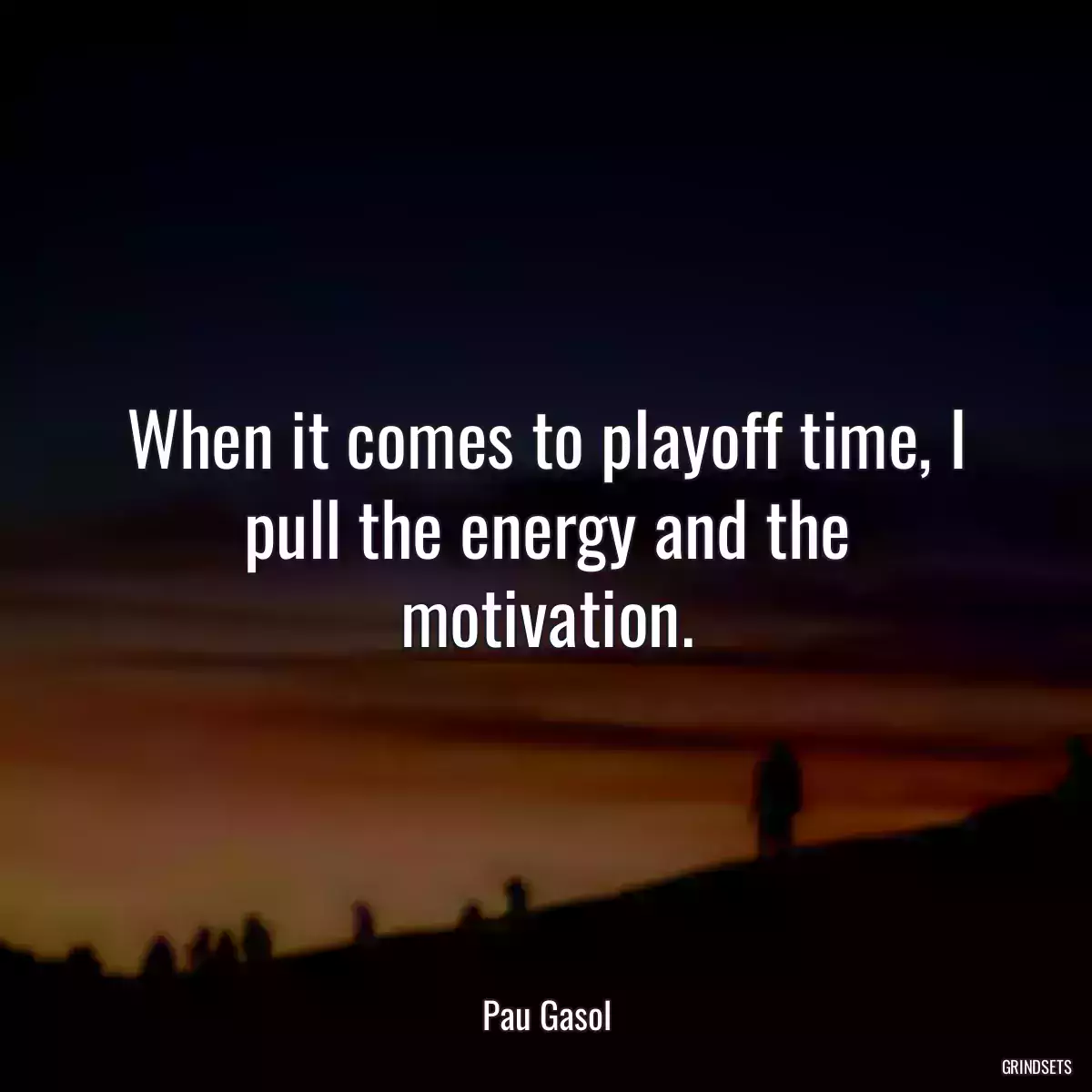 When it comes to playoff time, I pull the energy and the motivation.