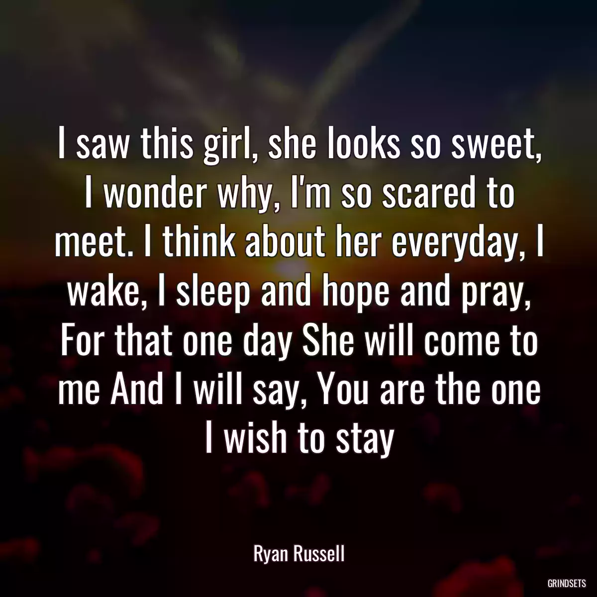 I saw this girl, she looks so sweet, I wonder why, I\'m so scared to meet. I think about her everyday, I wake, I sleep and hope and pray, For that one day She will come to me And I will say, You are the one I wish to stay