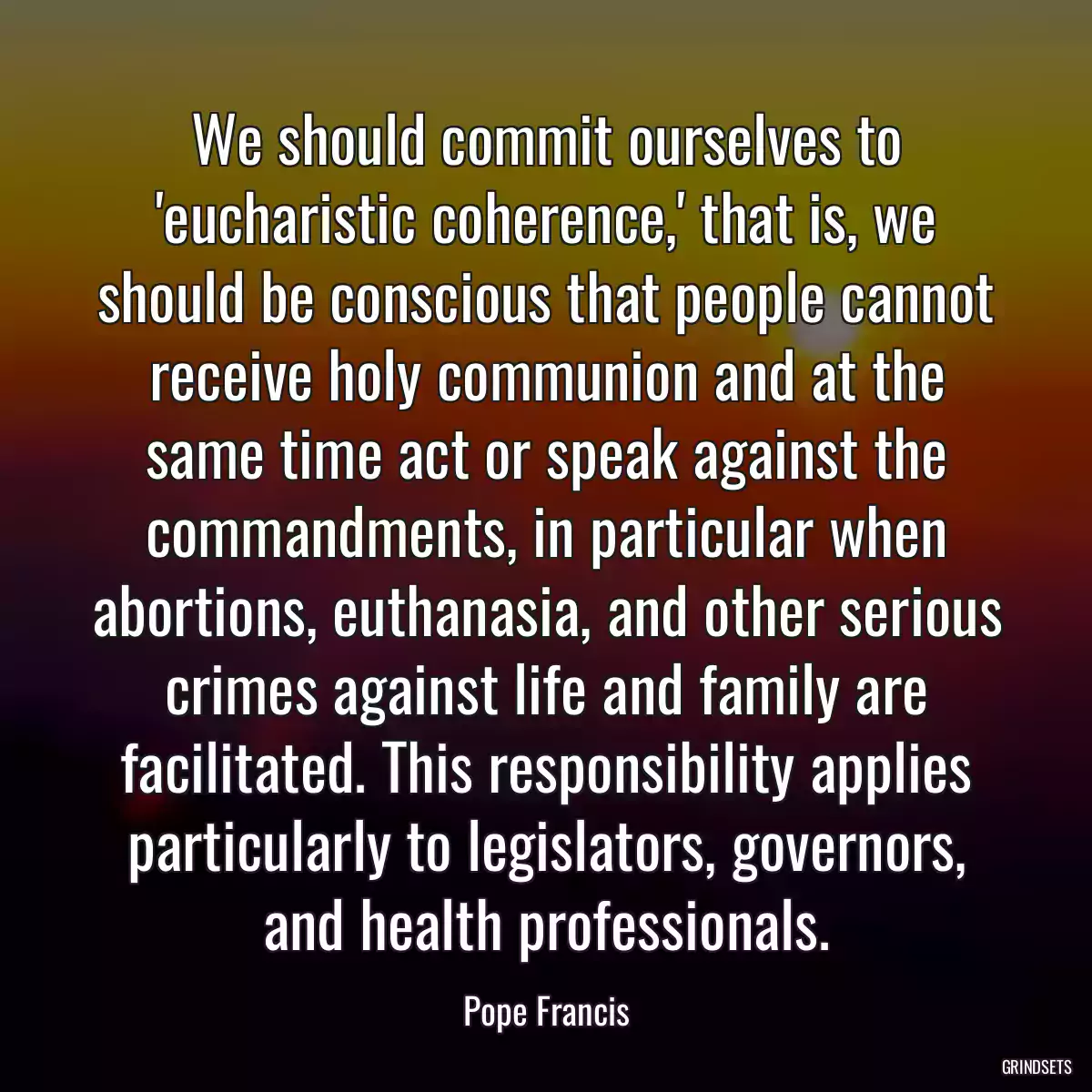 We should commit ourselves to \'eucharistic coherence,\' that is, we should be conscious that people cannot receive holy communion and at the same time act or speak against the commandments, in particular when abortions, euthanasia, and other serious crimes against life and family are facilitated. This responsibility applies particularly to legislators, governors, and health professionals.