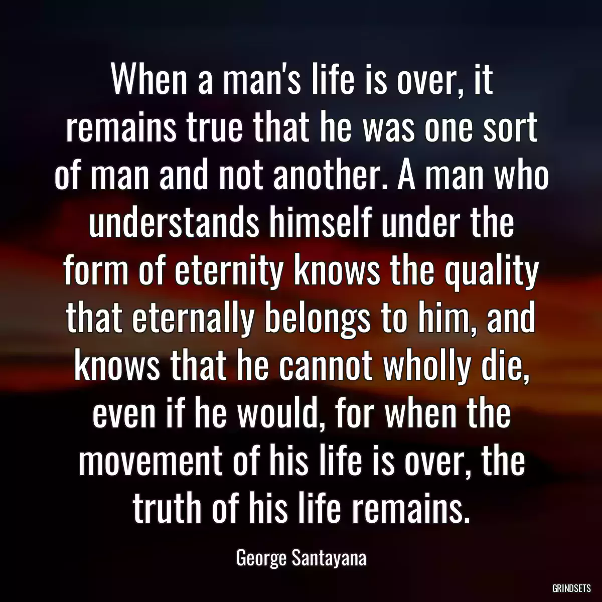 When a man\'s life is over, it remains true that he was one sort of man and not another. A man who understands himself under the form of eternity knows the quality that eternally belongs to him, and knows that he cannot wholly die, even if he would, for when the movement of his life is over, the truth of his life remains.