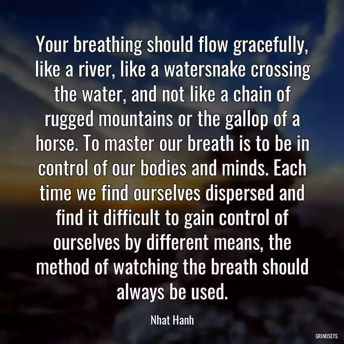 Your breathing should flow gracefully, like a river, like a watersnake crossing the water, and not like a chain of rugged mountains or the gallop of a horse. To master our breath is to be in control of our bodies and minds. Each time we find ourselves dispersed and find it difficult to gain control of ourselves by different means, the method of watching the breath should always be used.