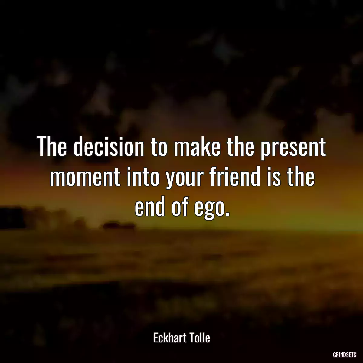 The decision to make the present moment into your friend is the end of ego.