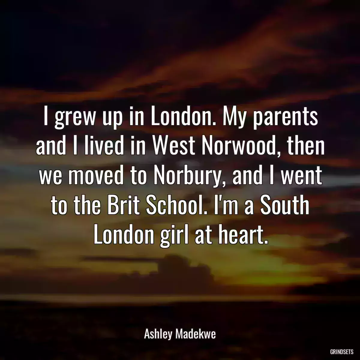 I grew up in London. My parents and I lived in West Norwood, then we moved to Norbury, and I went to the Brit School. I\'m a South London girl at heart.