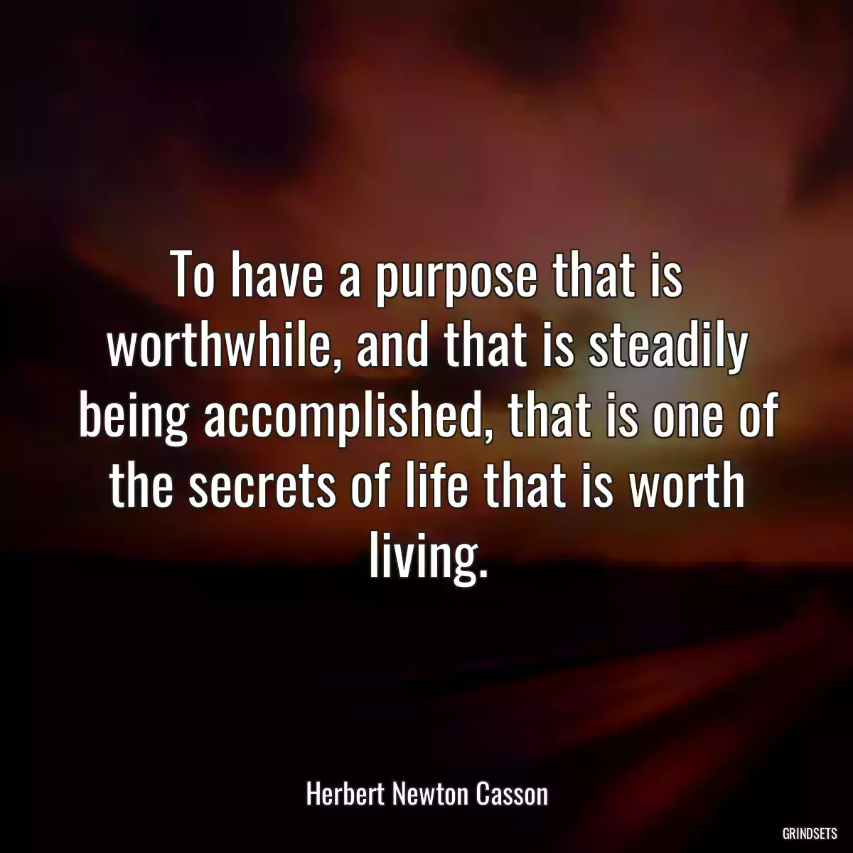 To have a purpose that is worthwhile, and that is steadily being accomplished, that is one of the secrets of life that is worth living.