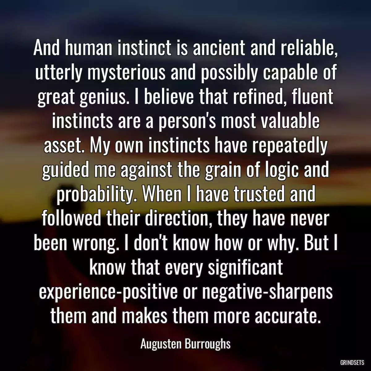 And human instinct is ancient and reliable, utterly mysterious and possibly capable of great genius. I believe that refined, fluent instincts are a person\'s most valuable asset. My own instincts have repeatedly guided me against the grain of logic and probability. When I have trusted and followed their direction, they have never been wrong. I don\'t know how or why. But I know that every significant experience-positive or negative-sharpens them and makes them more accurate.