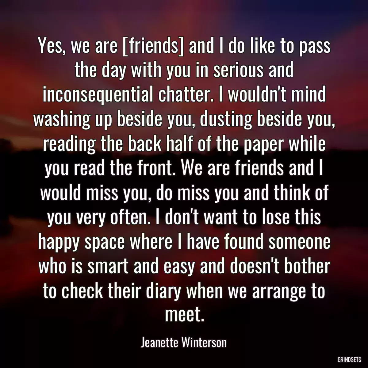 Yes, we are [friends] and I do like to pass the day with you in serious and inconsequential chatter. I wouldn\'t mind washing up beside you, dusting beside you, reading the back half of the paper while you read the front. We are friends and I would miss you, do miss you and think of you very often. I don\'t want to lose this happy space where I have found someone who is smart and easy and doesn\'t bother to check their diary when we arrange to meet.