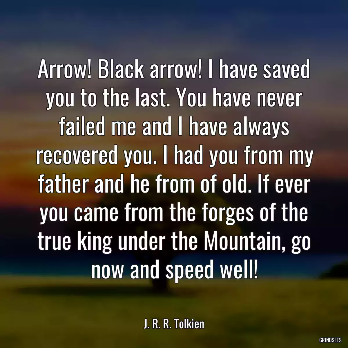 Arrow! Black arrow! I have saved you to the last. You have never failed me and I have always recovered you. I had you from my father and he from of old. If ever you came from the forges of the true king under the Mountain, go now and speed well!