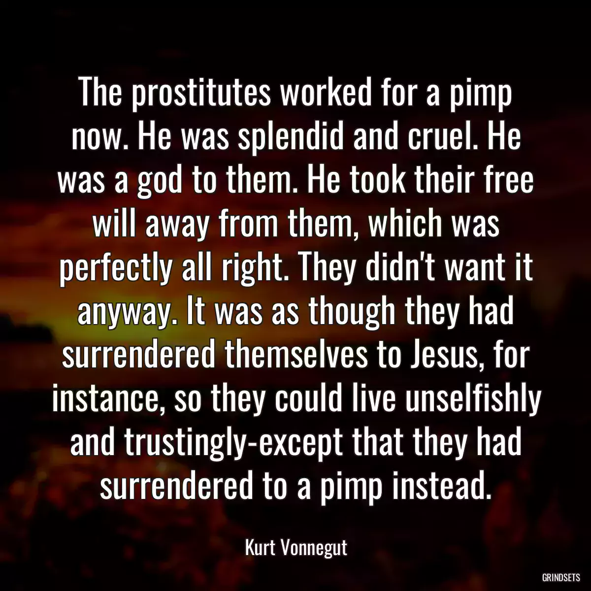 The prostitutes worked for a pimp now. He was splendid and cruel. He was a god to them. He took their free will away from them, which was perfectly all right. They didn\'t want it anyway. It was as though they had surrendered themselves to Jesus, for instance, so they could live unselfishly and trustingly-except that they had surrendered to a pimp instead.