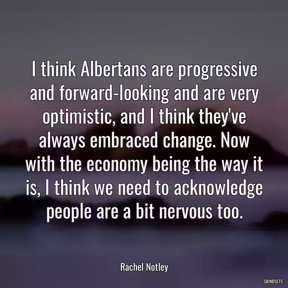 I think Albertans are progressive and forward-looking and are very optimistic, and I think they\'ve always embraced change. Now with the economy being the way it is, I think we need to acknowledge people are a bit nervous too.