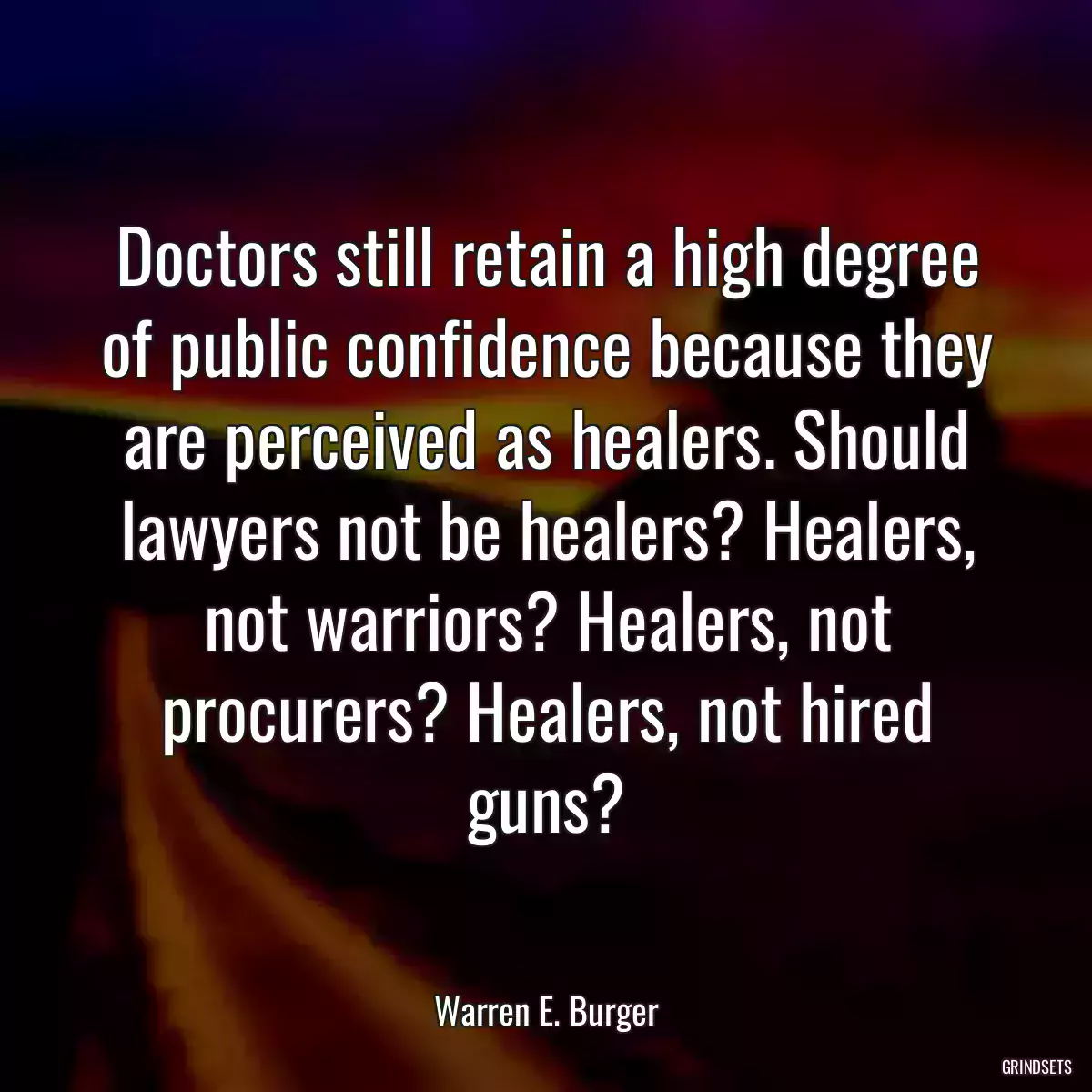 Doctors still retain a high degree of public confidence because they are perceived as healers. Should lawyers not be healers? Healers, not warriors? Healers, not procurers? Healers, not hired guns?