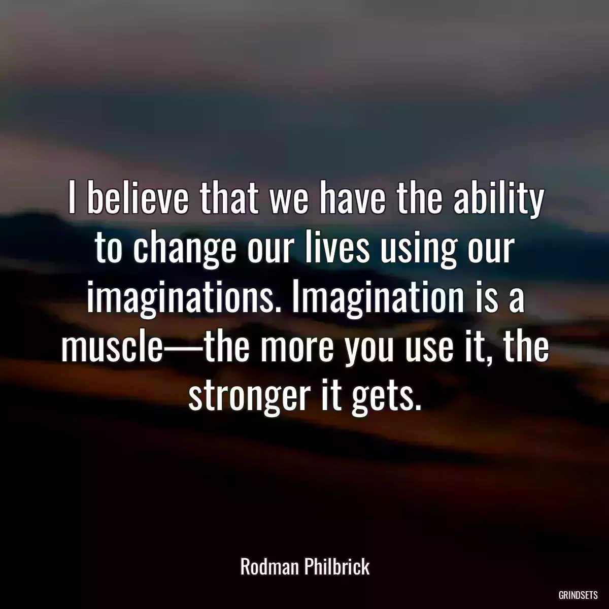 I believe that we have the ability to change our lives using our imaginations. Imagination is a muscle—the more you use it, the stronger it gets.