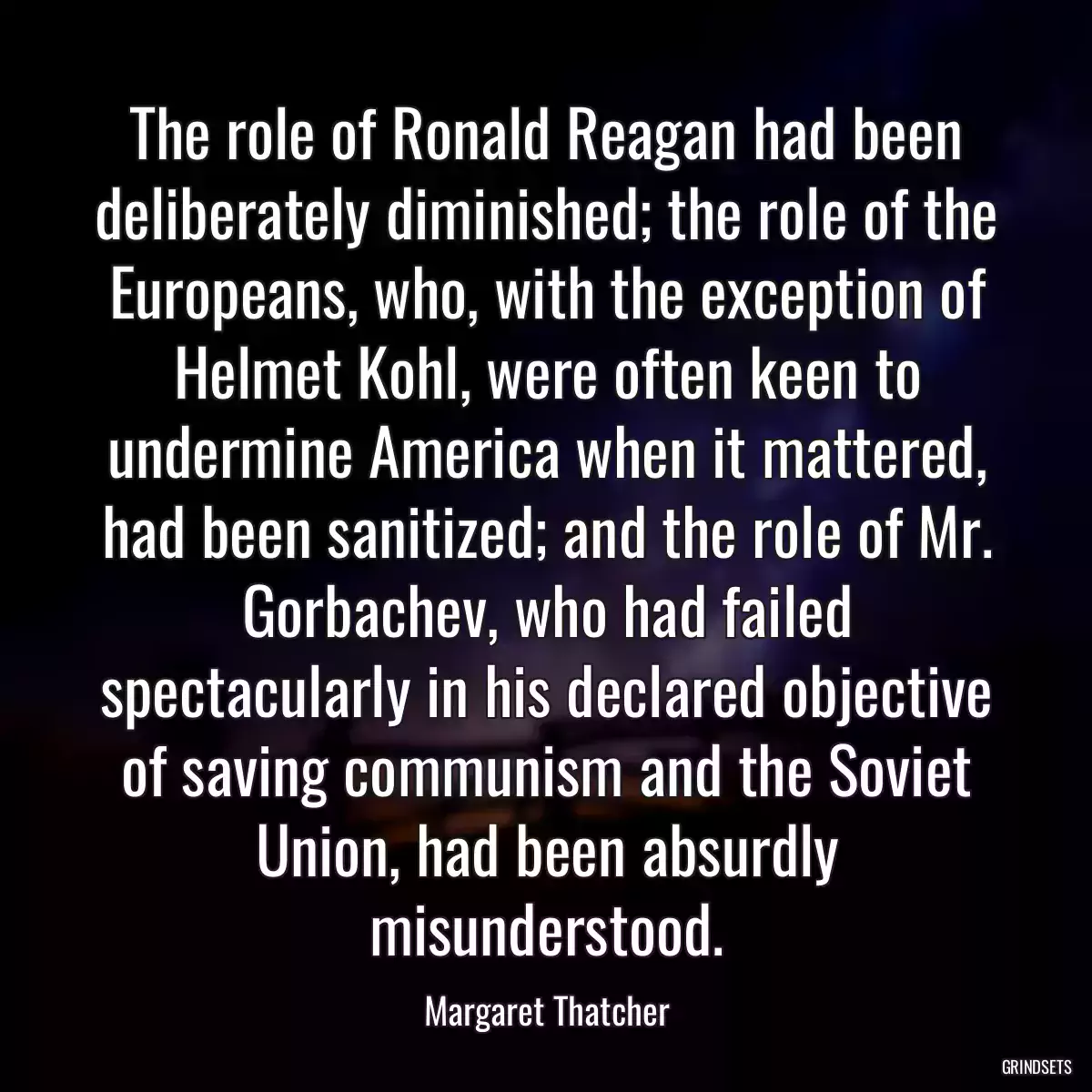 The role of Ronald Reagan had been deliberately diminished; the role of the Europeans, who, with the exception of Helmet Kohl, were often keen to undermine America when it mattered, had been sanitized; and the role of Mr. Gorbachev, who had failed spectacularly in his declared objective of saving communism and the Soviet Union, had been absurdly misunderstood.