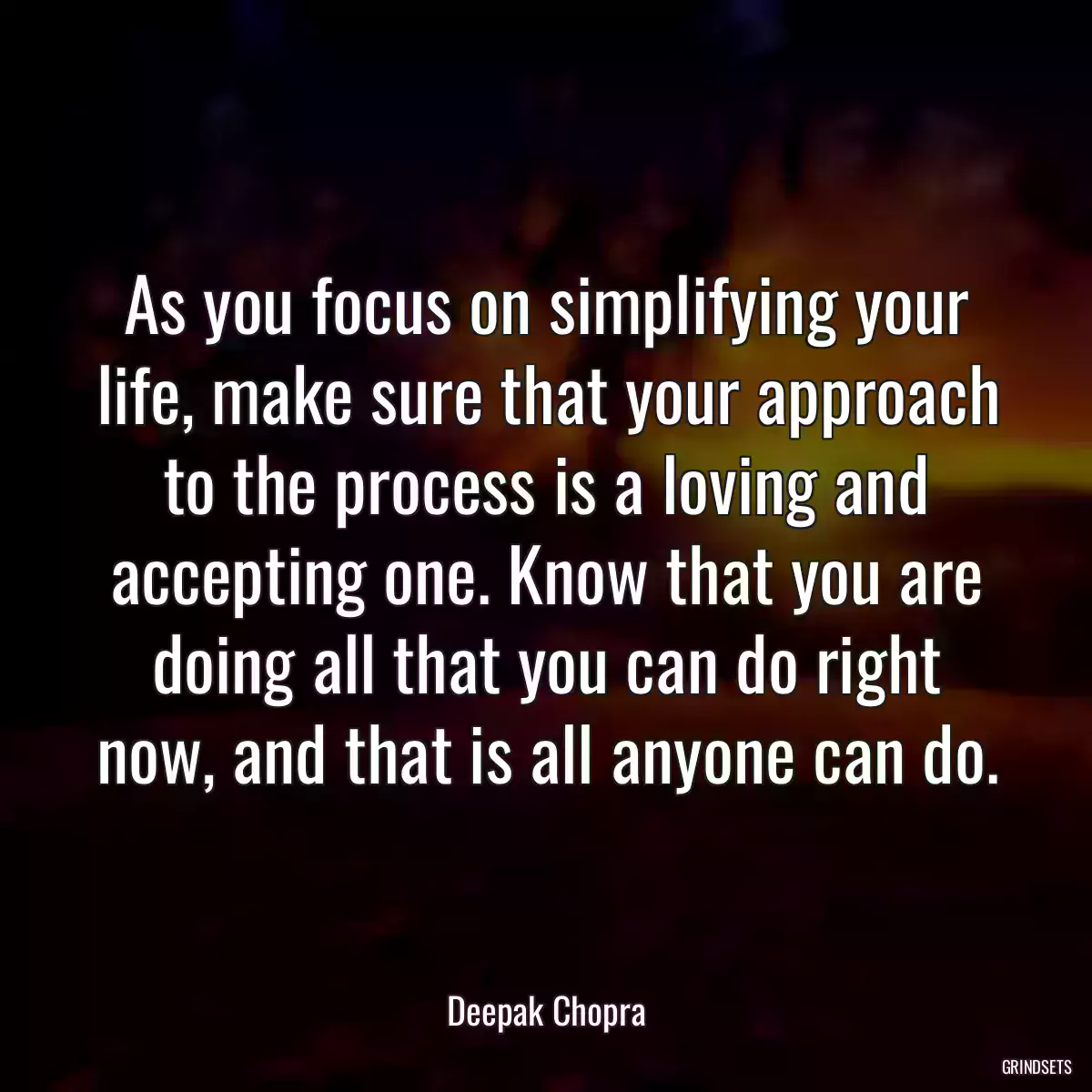 As you focus on simplifying your life, make sure that your approach to the process is a loving and accepting one. Know that you are doing all that you can do right now, and that is all anyone can do.