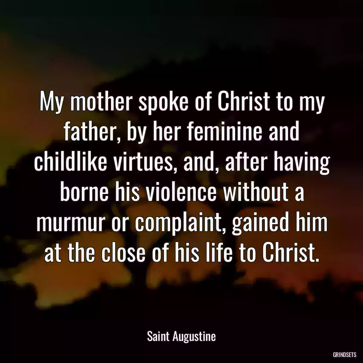 My mother spoke of Christ to my father, by her feminine and childlike virtues, and, after having borne his violence without a murmur or complaint, gained him at the close of his life to Christ.