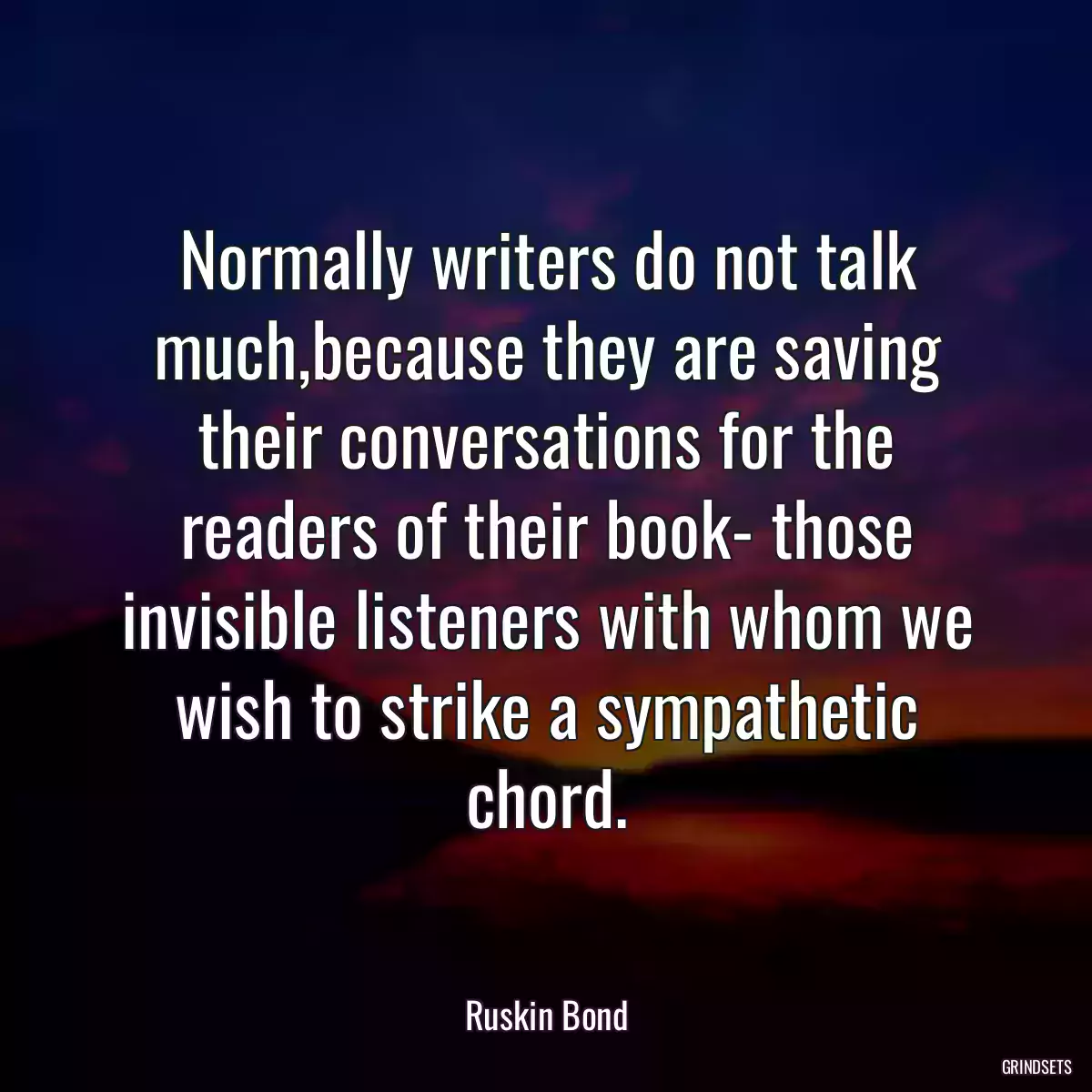 Normally writers do not talk much,because they are saving their conversations for the readers of their book- those invisible listeners with whom we wish to strike a sympathetic chord.