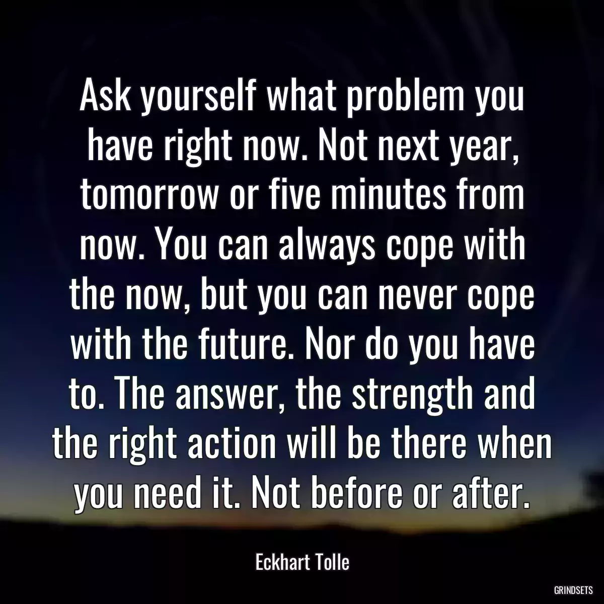 Ask yourself what problem you have right now. Not next year, tomorrow or five minutes from now. You can always cope with the now, but you can never cope with the future. Nor do you have to. The answer, the strength and the right action will be there when you need it. Not before or after.