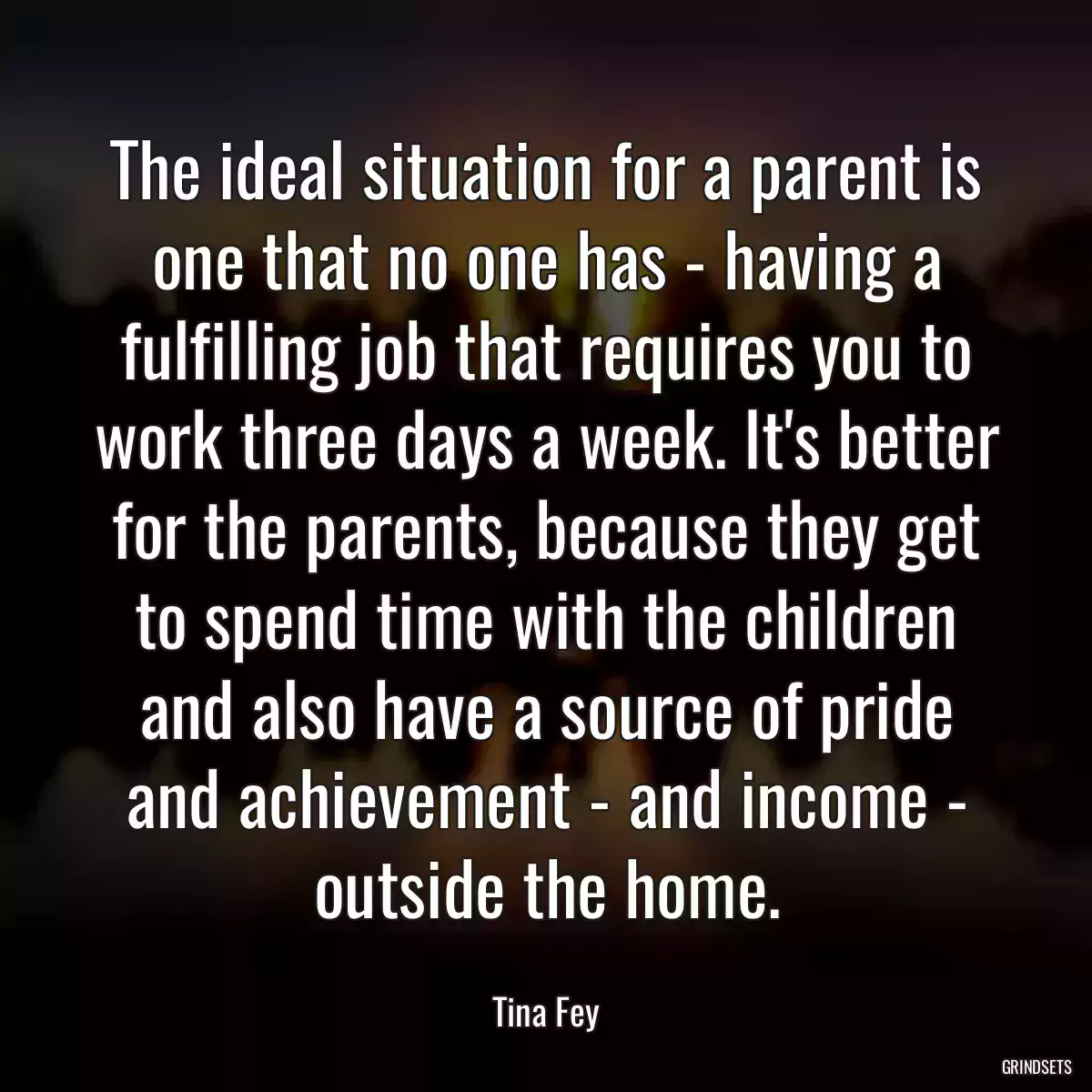 The ideal situation for a parent is one that no one has - having a fulfilling job that requires you to work three days a week. It\'s better for the parents, because they get to spend time with the children and also have a source of pride and achievement - and income - outside the home.