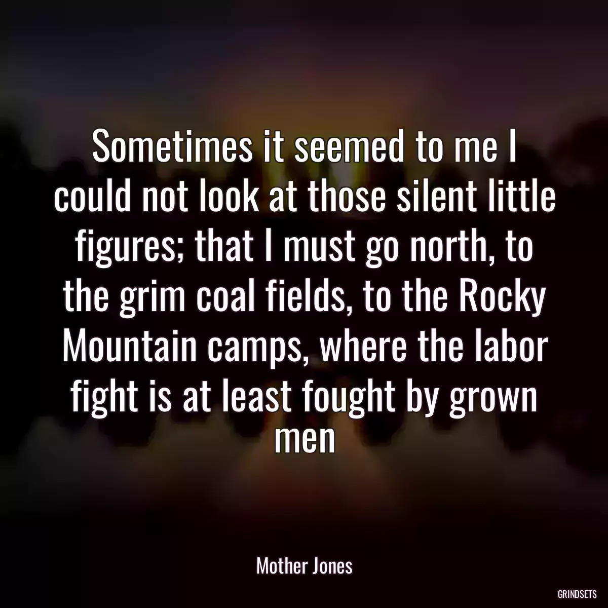 Sometimes it seemed to me I could not look at those silent little figures; that I must go north, to the grim coal fields, to the Rocky Mountain camps, where the labor fight is at least fought by grown men