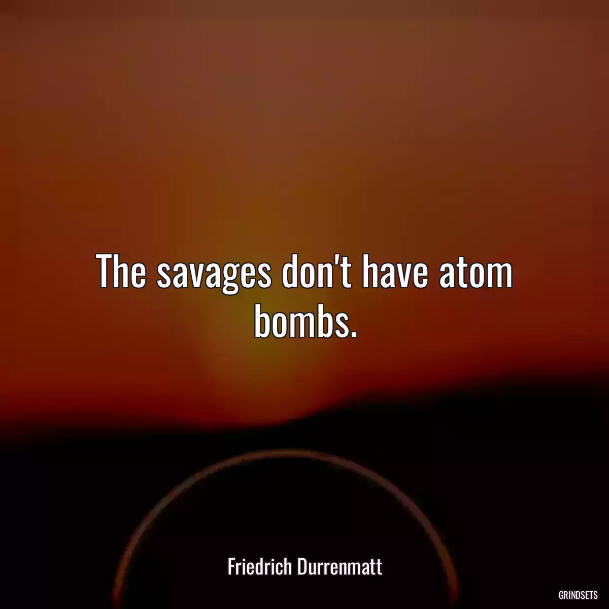 The savages don\'t have atom bombs.