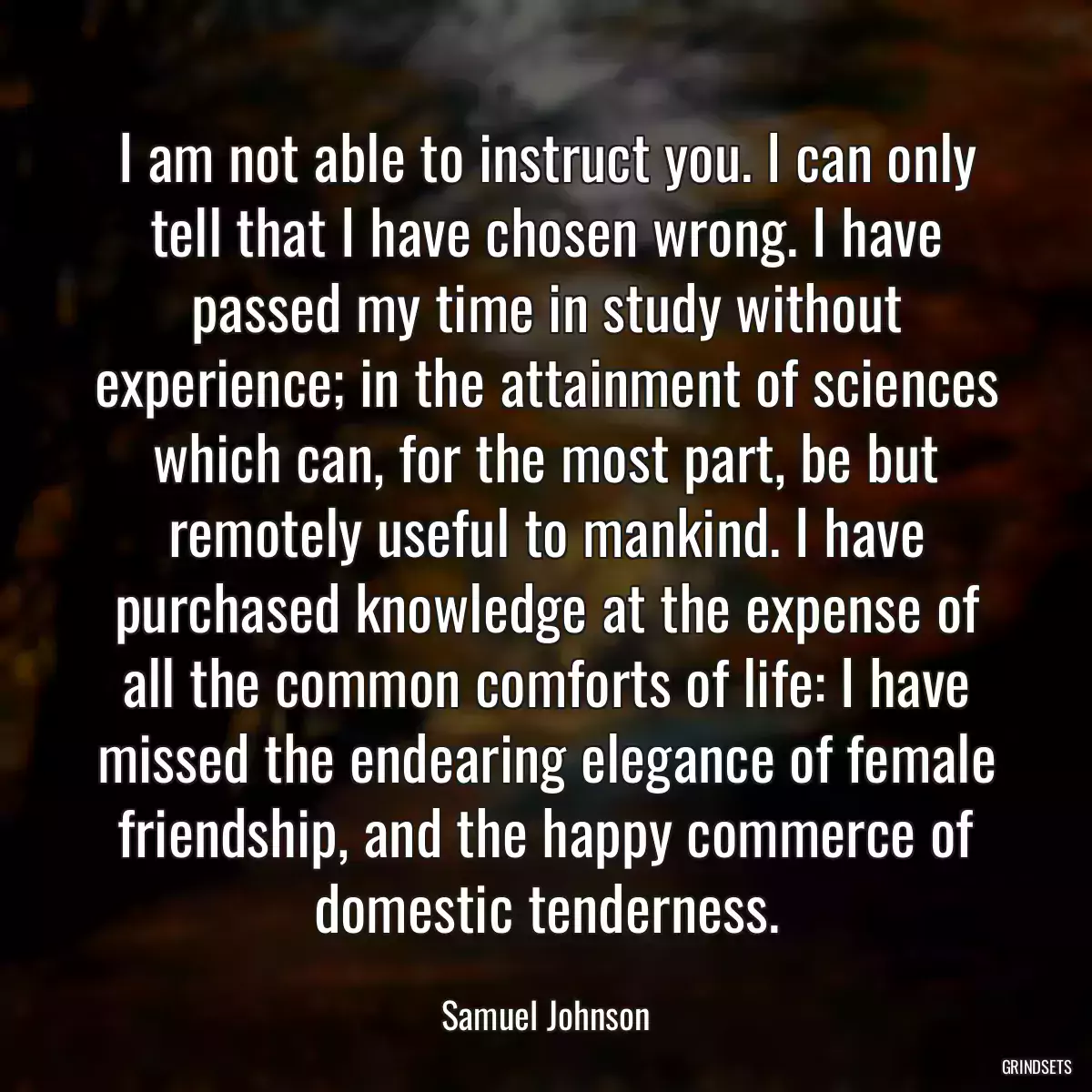 I am not able to instruct you. I can only tell that I have chosen wrong. I have passed my time in study without experience; in the attainment of sciences which can, for the most part, be but remotely useful to mankind. I have purchased knowledge at the expense of all the common comforts of life: I have missed the endearing elegance of female friendship, and the happy commerce of domestic tenderness.