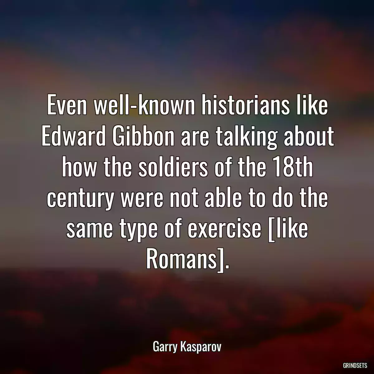 Even well-known historians like Edward Gibbon are talking about how the soldiers of the 18th century were not able to do the same type of exercise [like Romans].