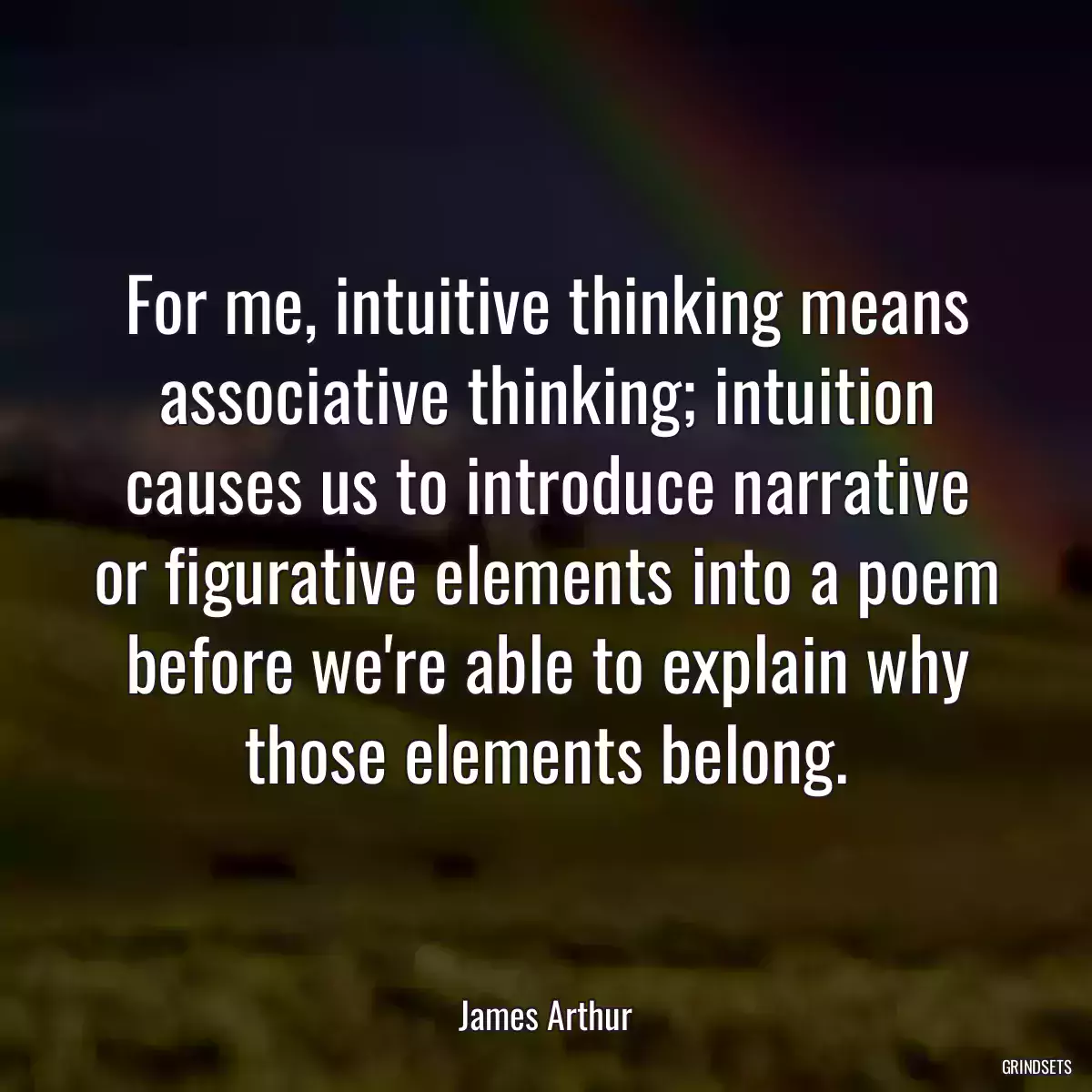 For me, intuitive thinking means associative thinking; intuition causes us to introduce narrative or figurative elements into a poem before we\'re able to explain why those elements belong.