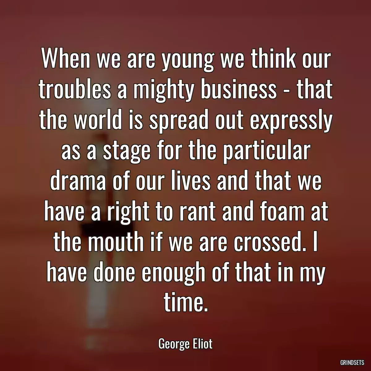 When we are young we think our troubles a mighty business - that the world is spread out expressly as a stage for the particular drama of our lives and that we have a right to rant and foam at the mouth if we are crossed. I have done enough of that in my time.