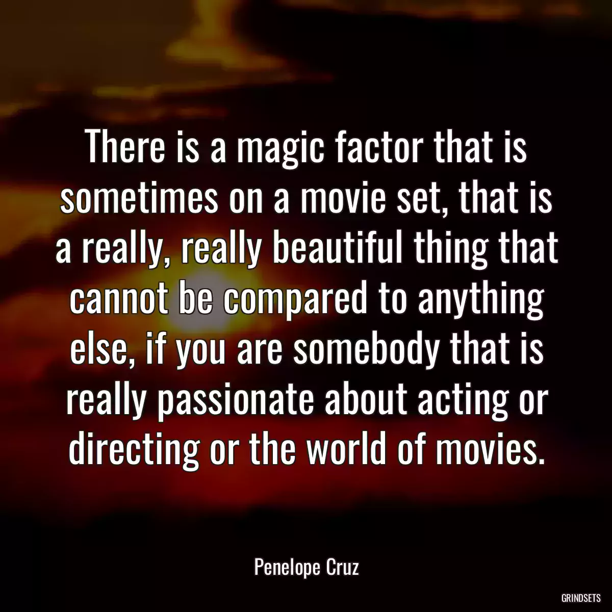 There is a magic factor that is sometimes on a movie set, that is a really, really beautiful thing that cannot be compared to anything else, if you are somebody that is really passionate about acting or directing or the world of movies.