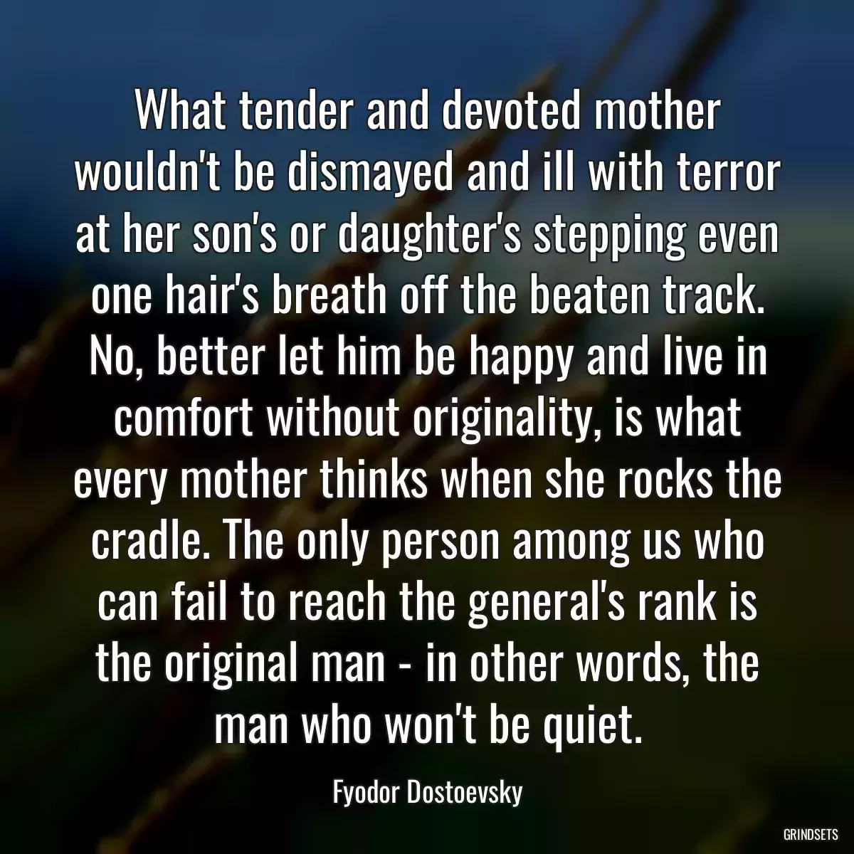 What tender and devoted mother wouldn\'t be dismayed and ill with terror at her son\'s or daughter\'s stepping even one hair\'s breath off the beaten track. No, better let him be happy and live in comfort without originality, is what every mother thinks when she rocks the cradle. The only person among us who can fail to reach the general\'s rank is the original man - in other words, the man who won\'t be quiet.