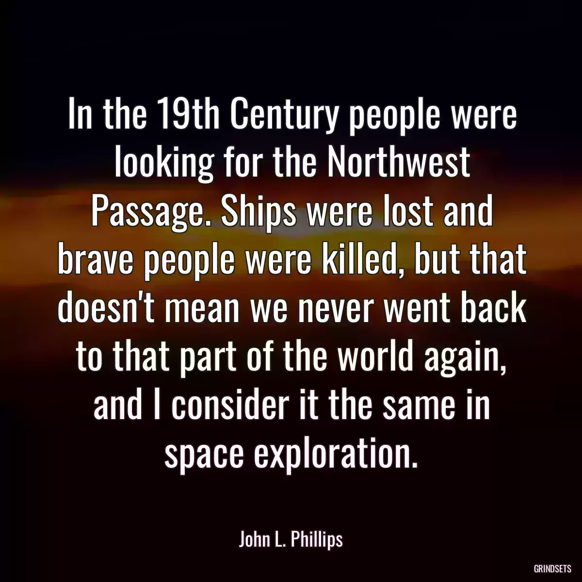 In the 19th Century people were looking for the Northwest Passage. Ships were lost and brave people were killed, but that doesn\'t mean we never went back to that part of the world again, and I consider it the same in space exploration.