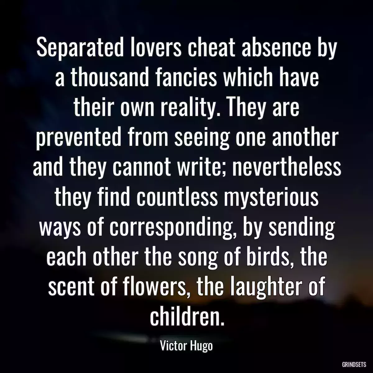 Separated lovers cheat absence by a thousand fancies which have their own reality. They are prevented from seeing one another and they cannot write; nevertheless they find countless mysterious ways of corresponding, by sending each other the song of birds, the scent of flowers, the laughter of children.