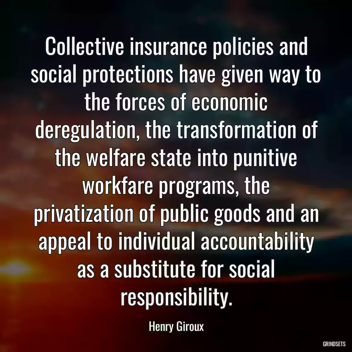 Collective insurance policies and social protections have given way to the forces of economic deregulation, the transformation of the welfare state into punitive workfare programs, the privatization of public goods and an appeal to individual accountability as a substitute for social responsibility.