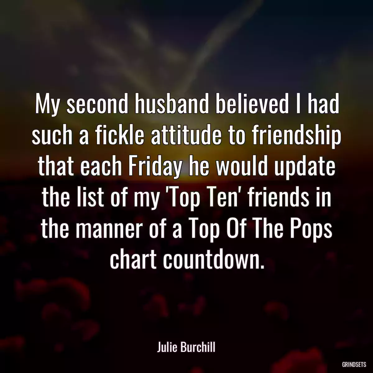 My second husband believed I had such a fickle attitude to friendship that each Friday he would update the list of my \'Top Ten\' friends in the manner of a Top Of The Pops chart countdown.