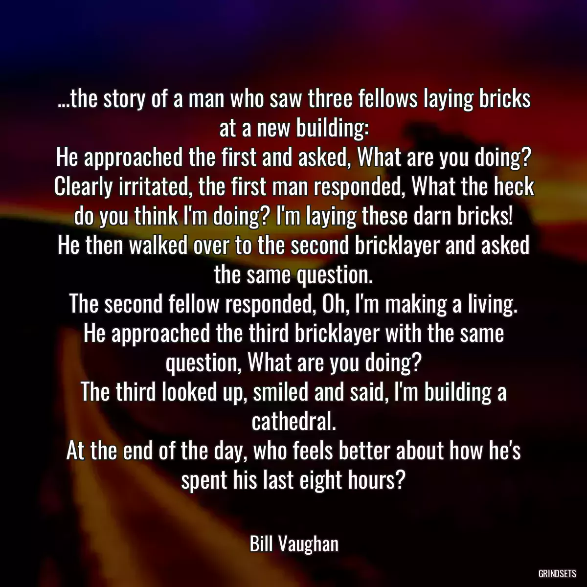 ...the story of a man who saw three fellows laying bricks at a new building:
He approached the first and asked, What are you doing?
Clearly irritated, the first man responded, What the heck do you think I\'m doing? I\'m laying these darn bricks!
He then walked over to the second bricklayer and asked the same question.
The second fellow responded, Oh, I\'m making a living.
He approached the third bricklayer with the same question, What are you doing?
The third looked up, smiled and said, I\'m building a cathedral.
At the end of the day, who feels better about how he\'s spent his last eight hours?