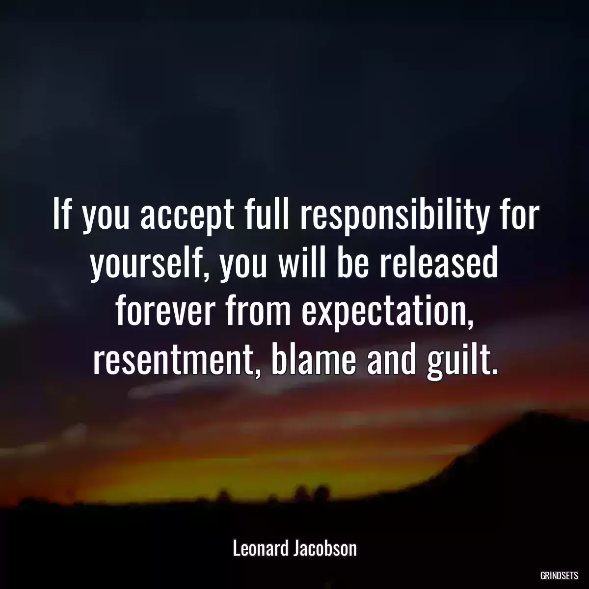 If you accept full responsibility for yourself, you will be released forever from expectation, resentment, blame and guilt.