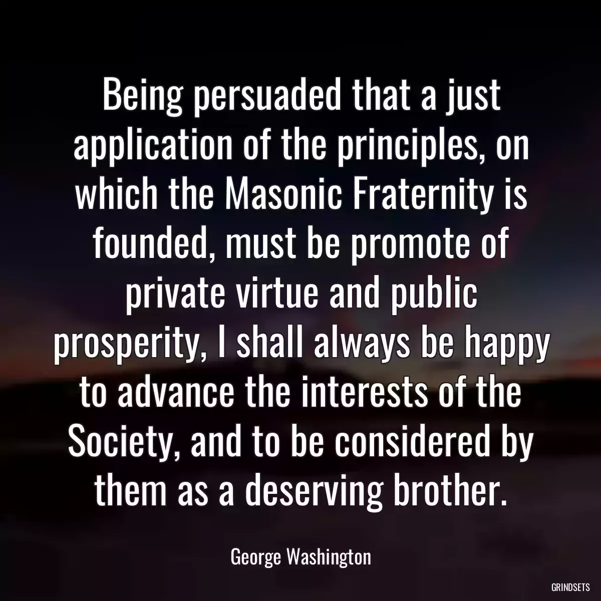 Being persuaded that a just application of the principles, on which the Masonic Fraternity is founded, must be promote of private virtue and public prosperity, I shall always be happy to advance the interests of the Society, and to be considered by them as a deserving brother.