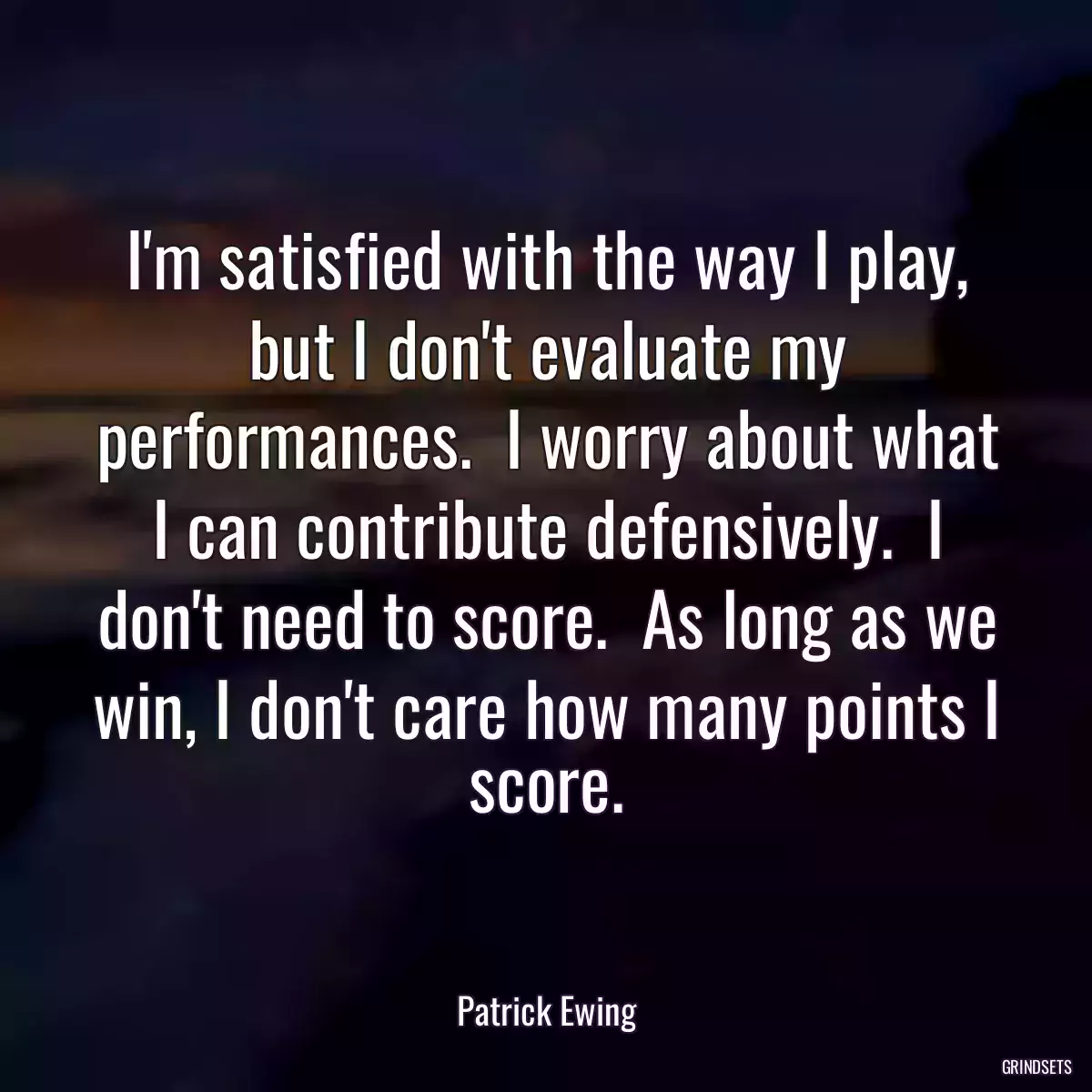 I\'m satisfied with the way I play, but I don\'t evaluate my performances.  I worry about what I can contribute defensively.  I don\'t need to score.  As long as we win, I don\'t care how many points I score.