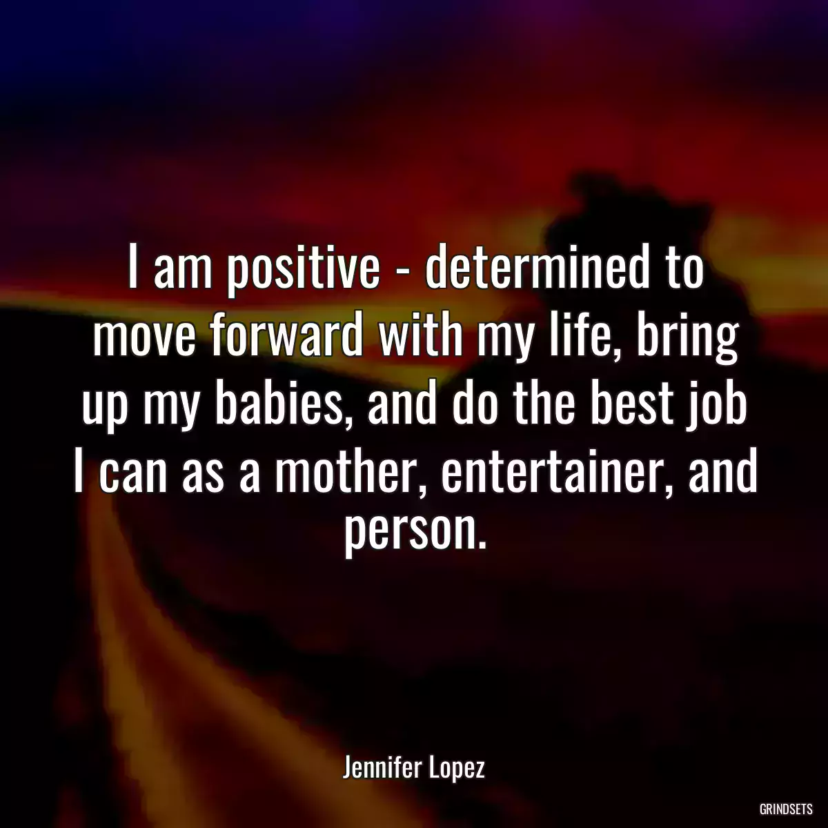 I am positive - determined to move forward with my life, bring up my babies, and do the best job I can as a mother, entertainer, and person.