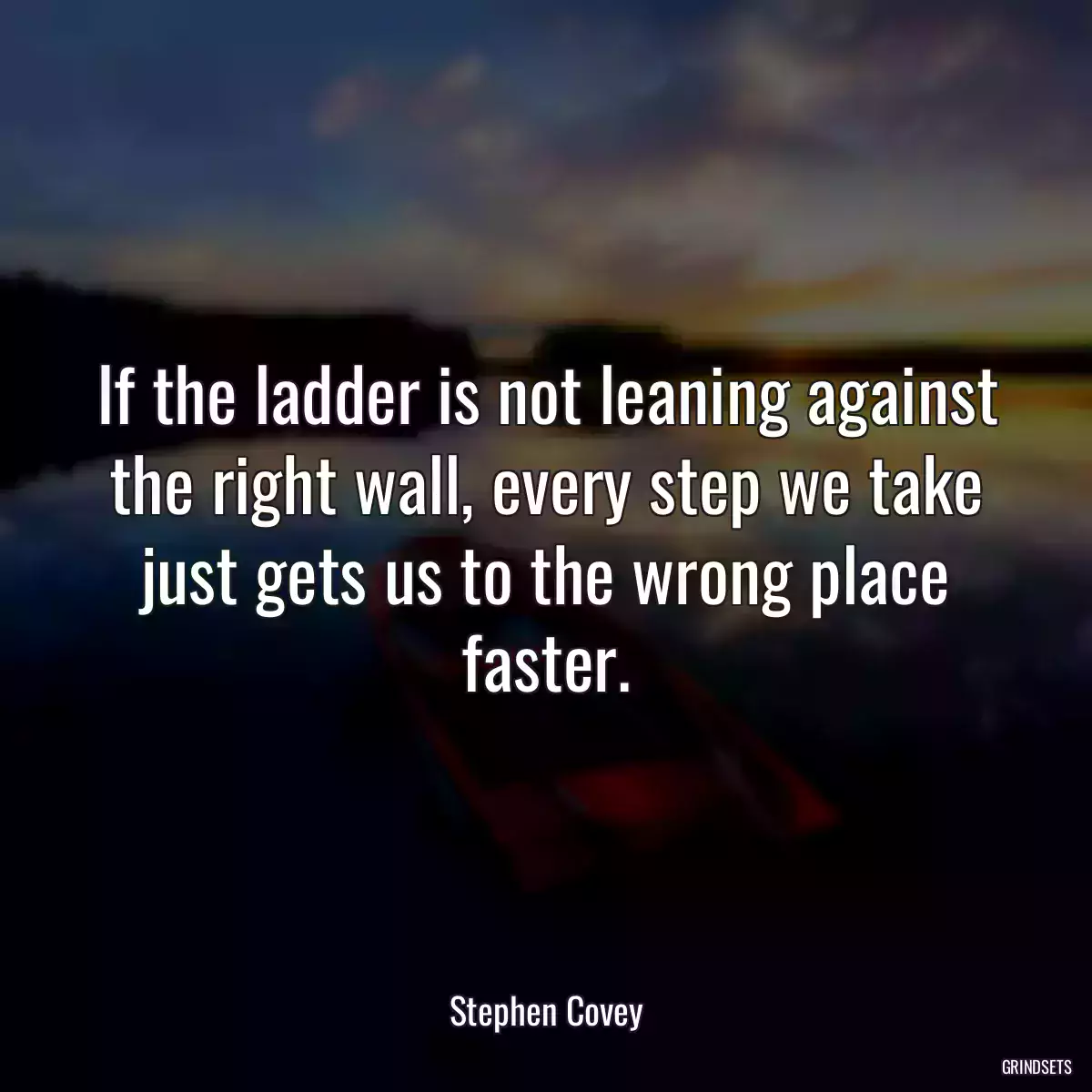 If the ladder is not leaning against the right wall, every step we take just gets us to the wrong place faster.