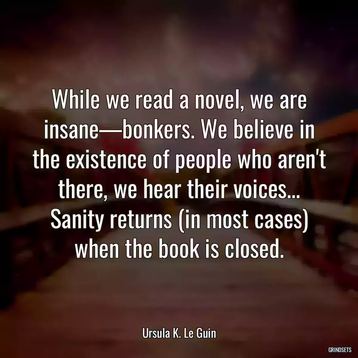 While we read a novel, we are insane—bonkers. We believe in the existence of people who aren\'t there, we hear their voices... Sanity returns (in most cases) when the book is closed.