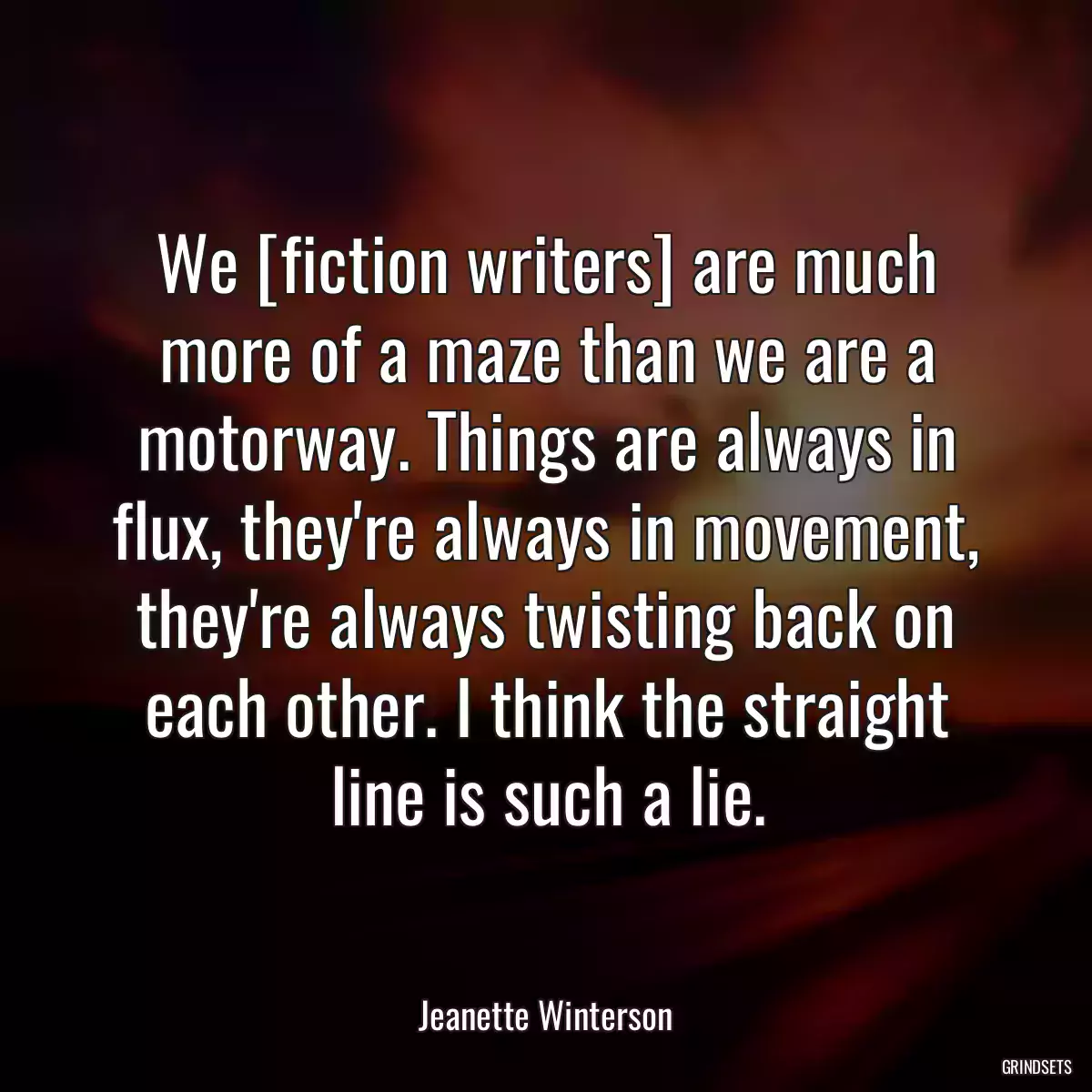 We [fiction writers] are much more of a maze than we are a motorway. Things are always in flux, they\'re always in movement, they\'re always twisting back on each other. I think the straight line is such a lie.