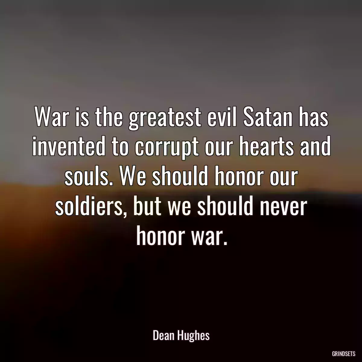 War is the greatest evil Satan has invented to corrupt our hearts and souls. We should honor our soldiers, but we should never honor war.