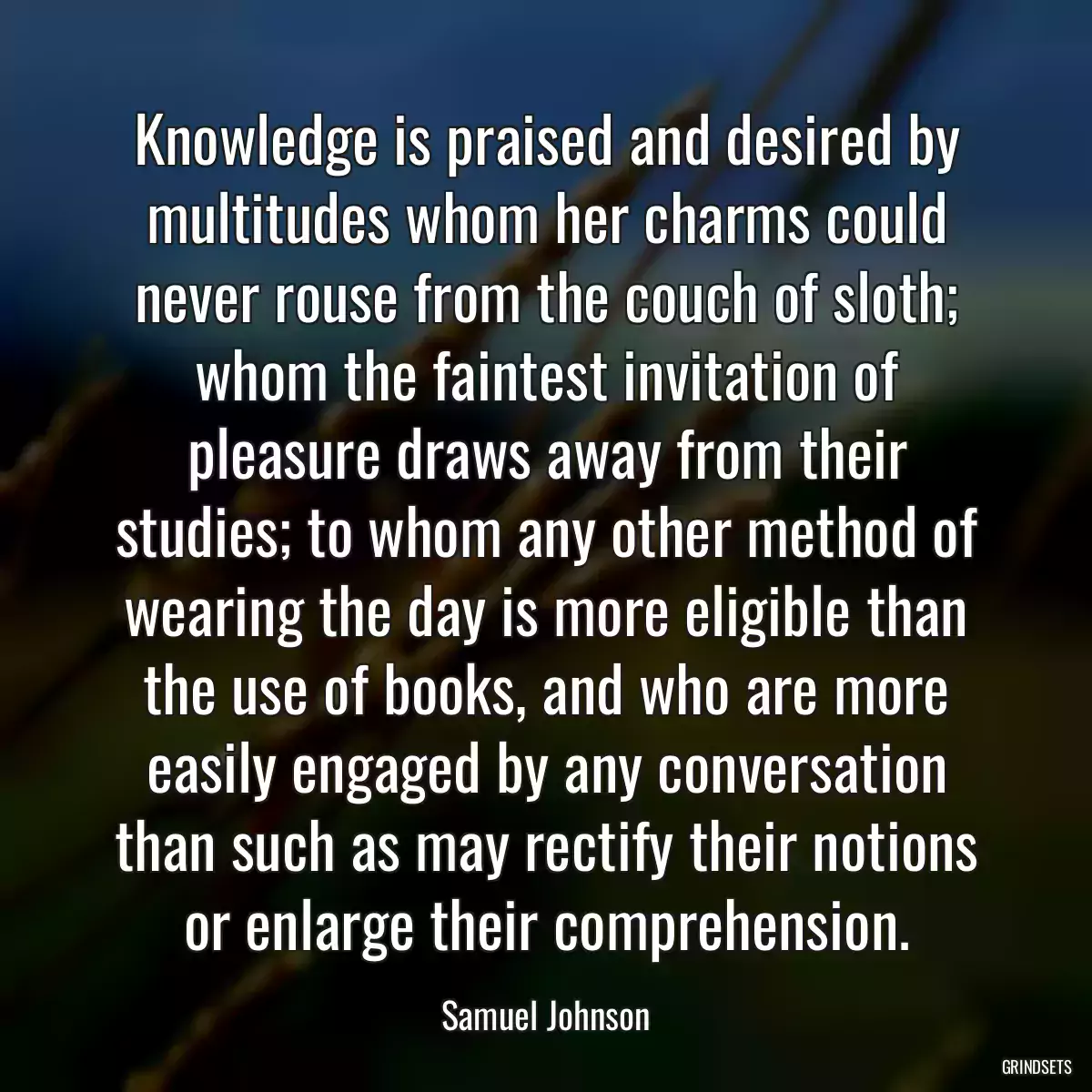 Knowledge is praised and desired by multitudes whom her charms could never rouse from the couch of sloth; whom the faintest invitation of pleasure draws away from their studies; to whom any other method of wearing the day is more eligible than the use of books, and who are more easily engaged by any conversation than such as may rectify their notions or enlarge their comprehension.