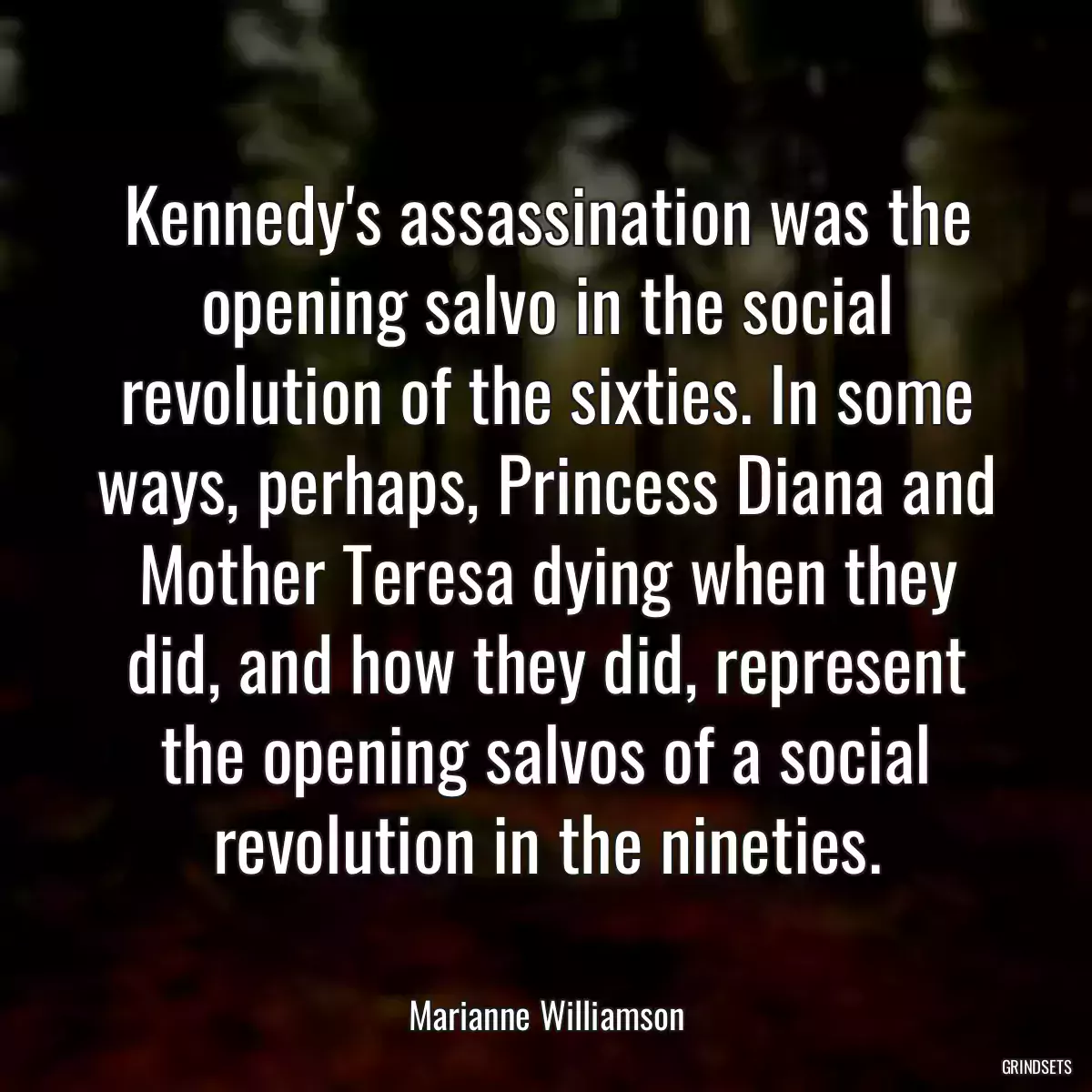Kennedy\'s assassination was the opening salvo in the social revolution of the sixties. In some ways, perhaps, Princess Diana and Mother Teresa dying when they did, and how they did, represent the opening salvos of a social revolution in the nineties.