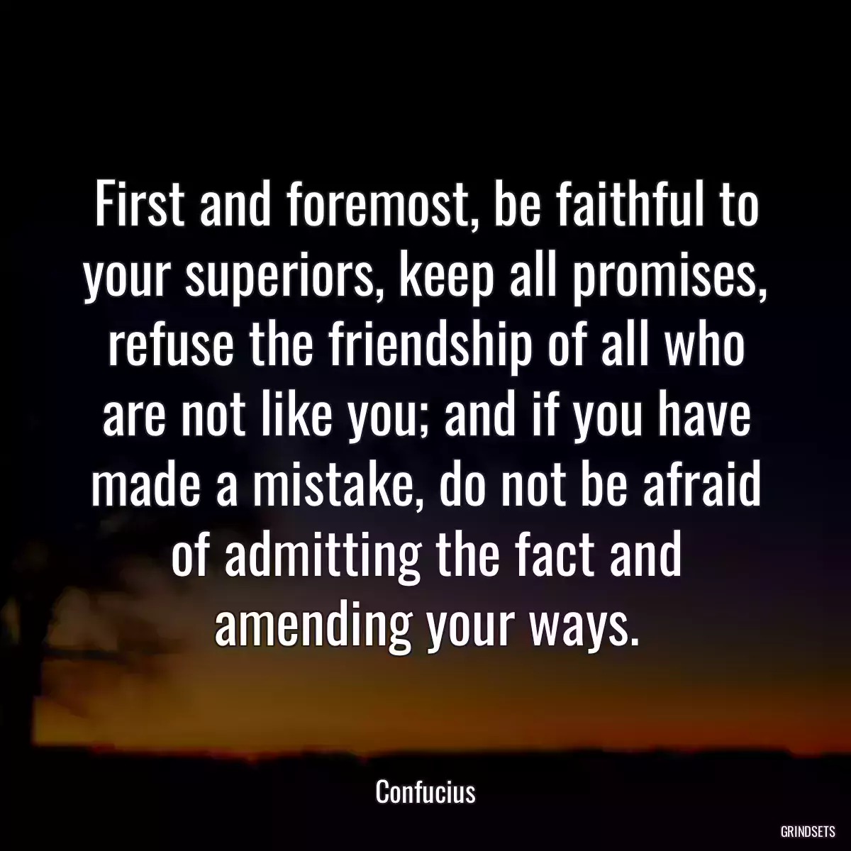 First and foremost, be faithful to your superiors, keep all promises, refuse the friendship of all who are not like you; and if you have made a mistake, do not be afraid of admitting the fact and amending your ways.